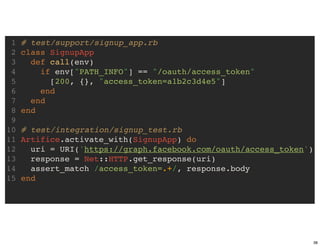 1   # test/support/signup_app.rb
 2   class SignupApp
 3     def call(env)
 4       if env["PATH_INFO"] == "/oauth/access_token"
 5         [200, {}, "access_token=a1b2c3d4e5"]
 6       end
 7     end
 8   end
 9
10   # test/integration/signup_test.rb
11   Artifice.activate_with(SignupApp) do
12     uri = URI('https://graph.facebook.com/oauth/access_token')
13     response = Net::HTTP.get_response(uri)
14     assert_match /access_token=.+/, response.body
15   end




                                                                    38
 