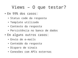 Views – O que testar?
●   Em 99% dos casos:
    ●   Status code da resposta
    ●   Template utilizado
    ●   Contexto da resposta
    ●   Persistência no banco de dados
●   Em alguns outros casos:
    ●   Envio de e-mails
    ●   Conteúdo da resposta
    ●   Disparo de sinais
    ●   Conexões com APIs externas
 