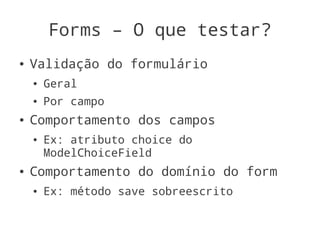Forms – O que testar?
●   Validação do formulário
    ●   Geral
    ●   Por campo
●   Comportamento dos campos
    ●   Ex: atributo choice do
        ModelChoiceField
●   Comportamento do domínio do form
    ●   Ex: método save sobreescrito
 