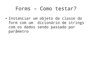 Forms – Como testar?
●   Instanciar um objeto da classe do
    form com um dicionário de strings
    com os dados sendo passado por
    parâmetro
 