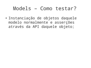 Models – Como testar?
●   Instanciação de objetos daquele
    modelo normalmente e asserções
    através da API daquele objeto;
 