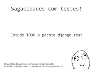 Sagacidades com testes!




      Estude TODO o pacote django.test




https://docs.djangoproject.com/en/dev/intro/tutorial05/
https://docs.djangoproject.com/en/dev/topics/testing/advanced/
 