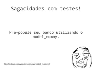Sagacidades com testes!



    Pré-popule seu banco utilizando o
               model_mommy.




http://github.com/vandersonmota/model_mommy/
 