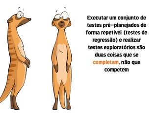 Executar um conjunto de
 testes pré-planejados de
forma repetível (testes de
   regressão) e realizar
 testes exploratórios são
    duas coisas que se
   completam, não que
         competem
 