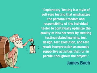 “Exploratory Testing is a style of
 so!ware testing that emphasizes
      the personal freedom and
   responsibility of the individual
tester to continually optimize the
quality of his/her work by treating
    testing related learning, test
  design, test execution, and test
  result interpretation as mutualy
  supportive activities that run in
  parallel thoughout the project.”
                  James Bach
 