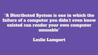 “A Distributed System is one in which the
failure of a computer you didn’t even know
existed can render your own computer
unusable”
Leslie Lamport
 