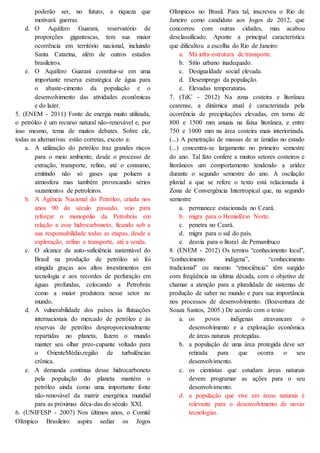 poderão ser, no futuro, a riqueza que
motivará guerras.
d. O Aquífero Guarani, reservatório de
proporções gigantescas, tem sua maior
ocorrência em território nacional, incluindo
Santa Catarina, além de outros estados
brasileiros.
e. O Aquífero Guarani constitui-se em uma
importante reserva estratégica de água para
o abaste-cimento da população e o
desenvolvimento das atividades econômicas
e do lazer.
5. (ENEM - 2011) Fonte de energia muito utilizada,
o petróleo é um recurso natural não-renovável e, por
isso mesmo, tema de muitos debates. Sobre ele,
todas as alternativas estão corretas, exceto a:
a. A utilização do petróleo traz grandes riscos
para o meio ambiente, desde o processo de
extração, transporte, refino, até o consumo,
emitindo não só gases que poluem a
atmosfera mas também provocando sérios
vazamentos de petroleiros.
b. A Agência Nacional do Petróleo, criada nos
anos 90 do século passado, veio para
reforçar o monopólio da Petrobrás em
relação a esse hidrocarboneto, ficando sob a
sua responsabilidade todas as etapas, desde a
exploração, refino e transporte, até a venda.
c. O alcance da auto-suficiência sustentável do
Brasil na produção de petróleo só foi
atingida graças aos altos investimentos em
tecnologia e aos recordes de perfuração em
águas profundas, colocando a Petrobrás
como a maior produtora nesse setor no
mundo.
d. A vulnerabilidade dos países às flutuações
internacionais do mercado de petróleo e às
reservas de petróleo desproporcionalmente
repartidas no planeta, fazem o mundo
manter seu olhar preo-cupante voltado para
o OrienteMédio,região de turbulências
crônica.
e. A demanda contínua desse hidrocarboneto
pela população do planeta mantém o
petróleo ainda como uma importante fonte
não-renovável da matriz energética mundial
para as próximas déca-das do século XXI.
6. (UNIFESP - 2007) Nos últimos anos, o Comitê
Olímpico Brasileiro aspira sediar os Jogos
Olímpicos no Brasil. Para tal, inscreveu o Rio de
Janeiro como candidato aos Jogos de 2012, que
concorreu com outras cidades, mas acabou
desclassificado. Aponte a principal característica
que dificultou a escolha do Rio de Janeiro:
a. Má infra-estrutura de transporte.
b. Sítio urbano inadequado.
c. Desigualdade social elevada.
d. Desemprego da população.
e. Elevadas temperaturas.
7. (TdC - 2012) Na zona costeira e litorânea
cearense, a dinâmica atual é caracterizada pela
ocorrência de precipitações elevadas, em torno de
800 e 1500 mm anuais na faixa litorânea, e entre
750 e 1000 mm na área costeira mais interiorizada.
(...) A penetração de massas de ar úmidas no estado
(...) concentra-se largamente no primeiro semestre
do ano. Tal fato confere a muitos setores costeiros e
litorâneos um comportamento tendendo a aridez
durante o segundo semestre do ano. A oscilação
pluvial a que se refere o texto está relacionada à
Zona de Convergência Intertropical que, na segundo
semestre
a. permanece estacionada no Ceará.
b. migra para o Hemisfério Norte.
c. penetra no Ceará.
d. migra para o sul do país.
e. desvia para o litoral de Pernambuco
8. (ENEM - 2012) Os termos “conhecimento local”,
“conhecimento indígena”, “conhecimento
tradicional” ou mesmo “etnociência” têm surgido
com freqüência na última década, com o objetivo de
chamar a atenção para a pluralidade de sistemas de
produção de saber no mundo e para sua importância
nos processos de desenvolvimento. (Boaventura de
Souza Santos, 2005.) De acordo com o texto:
a. os povos indígenas atravancam o
desenvolvimento e a exploração econômica
de áreas naturais protegidas.
b. a população de uma área protegida deve ser
retirada para que ocorra o seu
desenvolvimento.
c. os cientistas que estudam áreas naturais
devem programar as ações para o seu
desenvolvimento.
d. a população que vive em áreas naturais é
relevante para o desenvolvimento de novas
tecnologias.
 
