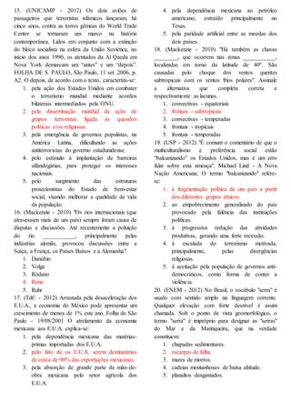 15. (UNICAMP - 2012) Os dois aviões de
passageiros que terroristas islâmicos lançaram, há
cinco anos, contra as torres gêmeas do World Trade
Center se tornaram um marco na história
contemporânea. Lidos em conjunto com a extinção
do bloco socialista na esfera da União Soviética, no
início dos anos 1990, os atentados da Al Qaeda em
Nova York demarcam um “antes” e um “depois”.
FOLHA DE S. PAULO, São Paulo, 11 set. 2006, p.
A2. O depois, de acordo com o texto, caracteriza-se:
1. pela ação dos Estados Unidos em combater
o terrorismo mundial mediante acordos
bilaterais intermediados pela ONU.
2. pela disseminação mundial da ação de
grupos terroristas ligada às questões
políticas e/ou religiosas.
3. pela emergência de governos populistas, na
América Latina, dificultando as ações
antiterroristas do governo estadunidense.
4. pelo estímulo à implantação de barreiras
alfandegárias, para proteger os interesses
nacionais.
5. pelo surgimento das estruturas
protecionistas do Estado de bem-estar
social, visando melhorar a qualidade de vida
da população.
16. (Mackenzie - 2010) "Os rios internacionais (que
atravessam mais de um país) sempre foram causa de
disputas e discussões. Até recentemente a poluição
do rio ___________, principalmente pelas
indústrias alemãs, provocou discussões entre a
Suíça, a França, os Países Baixos e a Alemanha".
1. Danúbio
2. Volga
3. Ródano
4. Reno
5. Ruhr
17. (TdC - 2012) Arrastada pela desaceleração dos
E.U.A., a economia do México pode apresentar um
crescimento de menos de 1% este ano. Folha de São
Paulo - 19/08/2001 O atrelamento da economia
mexicana aos E.U.A. explica-se:
1. pela dependência mexicana das matérias-
primas importadas dos E.U.A.
2. pelo fato de os E.U.A. serem destinatários
de cerca de 90% das exportações mexicanas.
3. pela absorção de grande parte da mão-de-
obra mexicana pelo setor agrícola dos
E.U.A.
4. pela dependência mexicana ao petróleo
americano, extraído principalmente no
Texas.
5. pela paridade artificial entre as moedas dos
dois países.
18. (Mackenzie - 2010) "Há também as chuvas
________, que ocorrem nas zonas ___________,
localizadas em torno da latitude de 40º. São
causadas pelo choque dos ventos quentes
subtropicais com os ventos frios polares". Assinale
a alternativa que completa correta e
respectivamente as lacunas.
1. convectivas - equatoriais
2. frontais - subtropicais
3. convectivas - temperadas
4. frontais - tropicais
5. frontais - temperadas
19. (USP - 2012) "É comum o comentário de que o
multiculturalismo e preferência social estão
“balcanizando” os Estados Unidos, mas é um erro
falar sobre esta ameaça". Michael Lind - A Nova
Nação Americana; O termo "balcanizando" refere-
se:
1. à fragmentação política de um país a partir
dos diferentes grupos étnicos.
2. ao empobrecimento generalizado do país
provocado pela falência das instituições
políticas.
3. à progressiva redução das atividades
produtivas, gerando uma forte recessão.
4. à escalada do terrorismo motivada,
principalmente, pelas divergências
religiosas.
5. à aceitação pela população de governos anti-
democráticos, como forma de conter a
violência.
20. (ENEM - 2012) No Brasil, o vocábulo "serra" é
usado com sentido amplo na linguagem corrente.
Qualquer elevação com forte desnível é assim
chamada. Sob o ponto de vista geomorfológico, o
termo "serra" é impróprio para designar as "serras"
do Mar e da Mantiqueira, que na verdade
constituem:
1. chapadas sedimentares.
2. escarpas de falha.
3. mares de morros.
4. cadeias montanhosas de baixa altitude.
5. planaltos desgastados.
 