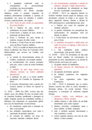 e. a população tradicional sofre as
conseqüências do desenvolvimento
econômico nas áreas protegidas.
9. (UNIFESP/2007) No Brasil, anomalias
climáticas, como o aumento exagerado da
incidência pluviométrica combinado à ausência de
precipitação nos meses de setembro e outubro,
ocorrem, respectivamente, nas regiões:
a. Sul e Norte do país, devido ao aquecimento
do oceano Pacífico.
b. Sul e Sudeste do país, devido ao
resfriamento do oceano Atlântico.
c. Centro-Oeste e Sudeste do país, devido à
penetração da Massa Polar.
d. Norte e Nordeste do país, devido às
emissões de gases de efeito estufa.
e. Nordeste e Centro-Oeste do país, devido ao
recuo da Massa Tropical Atlântica.
10. (TdC - 2012) A escolha do Brasil como sede da
Oitava Conferência das Partes da Convenção sobre
Biodiversidade, que ocorreu em Curitiba, está
associada:
a. ao modelo de desenvolvimento urbano de
Curitiba, considerado um exemplo mundial:
b. ao reconhecimento dos serviços prestados
pelo país, como o envio de tropas brasileiras
ao Haiti.
c. à condição de país mega diverso que
influencia decisões na ordem ambiental
internacional.
d. à aspiração do país a se tornar membro
permanente do Conselho de Segurança da
ONU.
e. às pressões internacionais sobre a gestão dos
recursos naturais no Brasil, em especial na
Amazônia.
11. (UFG - 2009) Em 2005, ocorreu uma das
maiores secas, dos últimos 50 anos, na porção oeste
da Amazônia brasileira, modificando a paisagem da
região. Segundo parcela da comunidade científica, o
fenômeno está relacionado ao aquecimento global.
Essa seca foi intensificada em decorrência:
a. do extrativismo vegetal para a obtenção do
látex e da castanha.
b. das atividades monocultoras com vistas à
exportação de produtos agrícolas.
c. da extração de minérios em áreas de
nascentes, alterando a dinâmica fluvial.
d. dos desmatamentos, queimadas e retirada de
madeiras, alterando o índice pluviométrico.
e. da intensificação da urbanização ao longo
dos rios, ocasionando o assoreamento
12. (ENEM - 2011) As migrações internas no
território brasileiro tiveram papel de destaque, com
movimentos variáveis no tempo e no espaço. Os
fluxos migratórios internos, durante a década de
1990, direcionaram-se predominantemente para:
a. o Sudeste por causa da expansão da
atividade industrial.
b. as grandes metrópoles em conseqüência dos
deslocamentos da população rural em
direção às cidades.
c. o Centro-Oeste em decorrência da Marcha
para o Oeste.
d. os municípios de pequeno e médio porte, em
razão do acesso ao emprego e pelo custo de
vida mais baixo.
e. o Sul, estimulados pelas políticas
desenvolvidas pelo governo federal.
13. (UFSC - 2012) Os movimentos de luta pela
terra no Brasil, oriundos da concentração da
propriedade da terra, intensificaram-se na década de
1980 na porção sul do país, por causa:
1. do grande número de minifúndios.
2. do intenso processo de modernização da
agricultura.
3. da expansão da fronteira agrícola.
4. da tradição camponesa dos imigrantes
europeus.
5. das ações organizadas pelas Ligas
Camponesas.
14. (TdC - 2012) A polarização que os centros
urbanos exercem uns sobre os outros determina a
hierarquia urbana, em escala nacional. Nessa
perspectiva, a concepção de metrópole regional
abrange:
1. extensas regiões, com influências que
ultrapassam o limite estadual.
2. cidades menores e vilas dentro de um limite
determinado pelo centro regional.
3. distritos, povoados, comunidades rurais e
áreas vizinhas, no limite municipal.
4. todo o território nacional, direcionando a
vida econômica e social.
5. centros regionais menores, com raio de ação
inferior à esfera estadual.
 