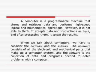 A computer is a programmable machine that
stores and retrieves data and performs high-speed
logical and mathematical operations. However, it is not
able to think. It accepts data and instructions as input,
and after processing them, it output the results.
When we talk about computers, we have to
consider the hardware and the software. The hardware
consists of all the electronic and mechanical parts that
make up a computer system, and the software is the
collection of data and programs needed to solve
problems with a computer.
 