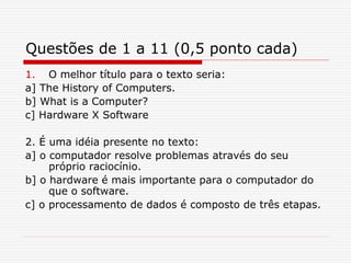 Questões de 1 a 11 (0,5 ponto cada)
1. O melhor título para o texto seria:
a] The History of Computers.
b] What is a Computer?
c] Hardware X Software
2. É uma idéia presente no texto:
a] o computador resolve problemas através do seu
próprio raciocínio.
b] o hardware é mais importante para o computador do
que o software.
c] o processamento de dados é composto de três etapas.
 