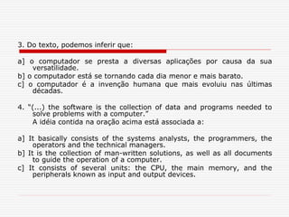 3. Do texto, podemos inferir que:
a] o computador se presta a diversas aplicações por causa da sua
versatilidade.
b] o computador está se tornando cada dia menor e mais barato.
c] o computador é a invenção humana que mais evoluiu nas últimas
décadas.
4. “(...) the software is the collection of data and programs needed to
solve problems with a computer.”
A idéia contida na oração acima está associada a:
a] It basically consists of the systems analysts, the programmers, the
operators and the technical managers.
b] It is the collection of man-written solutions, as well as all documents
to guide the operation of a computer.
c] It consists of several units: the CPU, the main memory, and the
peripherals known as input and output devices.
 