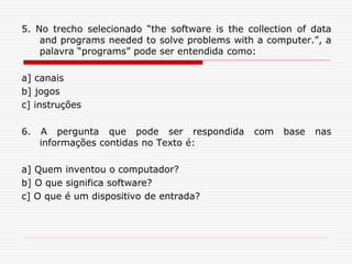 5. No trecho selecionado “the software is the collection of data
and programs needed to solve problems with a computer.”, a
palavra “programs” pode ser entendida como:
a] canais
b] jogos
c] instruções
6. A pergunta que pode ser respondida com base nas
informações contidas no Texto é:
a] Quem inventou o computador?
b] O que significa software?
c] O que é um dispositivo de entrada?
 