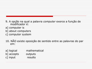 9. A opção na qual a palavra computer exerce a função de
modificador é:
a] computer is
b] about computers
c] computer system
10. NÃO existe oposição de sentido entre as palavras do par
em:
a] logical mathematical
b] accepts outputs
c] input results
 