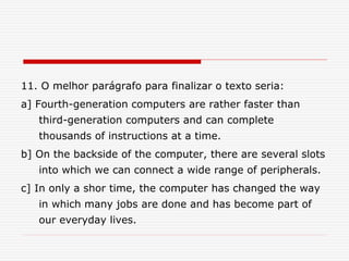 11. O melhor parágrafo para finalizar o texto seria:
a] Fourth-generation computers are rather faster than
third-generation computers and can complete
thousands of instructions at a time.
b] On the backside of the computer, there are several slots
into which we can connect a wide range of peripherals.
c] In only a shor time, the computer has changed the way
in which many jobs are done and has become part of
our everyday lives.
 