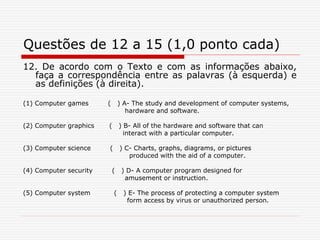 Questões de 12 a 15 (1,0 ponto cada)
12. De acordo com o Texto e com as informações abaixo,
faça a correspondência entre as palavras (à esquerda) e
as definições (à direita).
(1) Computer games ( ) A- The study and development of computer systems,
hardware and software.
(2) Computer graphics ( ) B- All of the hardware and software that can
interact with a particular computer.
(3) Computer science ( ) C- Charts, graphs, diagrams, or pictures
produced with the aid of a computer.
(4) Computer security ( ) D- A computer program designed for
amusement or instruction.
(5) Computer system ( ) E- The process of protecting a computer system
form access by virus or unauthorized person.
 