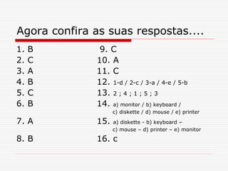 Agora confira as suas respostas....
1. B 9. C
2. C 10. A
3. A 11. C
4. B 12. 1-d / 2-c / 3-a / 4-e / 5-b
5. C 13. 2 ; 4 ; 1 ; 5 ; 3
6. B 14. a) monitor / b) keyboard /
c) diskette / d) mouse / e) printer
7. A 15. a) diskette - b) keyboard –
c) mouse – d) printer – e) monitor
8. B 16. c
 