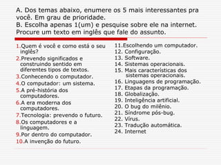 A. Dos temas abaixo, enumere os 5 mais interessantes pra
você. Em grau de prioridade.
B. Escolha apenas 1(um) e pesquise sobre ele na internet.
Procure um texto em inglês que fale do assunto.
1.Quem é você e como está o seu
inglês?
2.Prevendo significados e
construindo sentido em
diferentes tipos de textos.
3.Conhecendo o computador.
4.O computador: um sistema.
5.A pré-história dos
computadores.
6.A era moderna dos
computadores.
7.Tecnologia: prevendo o futuro.
8.Os computadores e a
linguagem.
9.Por dentro do computador.
10.A invenção do futuro.
11.Escolhendo um computador.
12. Configuração.
13. Software.
14. Sistemas operacionais.
15. Mais características dos
sistemas operacionais.
16. Linguagens de programação.
17. Etapas da programação.
18. Globalização.
19. Inteligência artificial.
20. O bug do milênio.
21. Síndrome pós-bug.
22. Vírus.
23. Tradução automática.
24. Internet
 