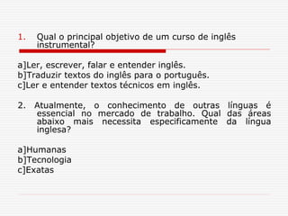 1. Qual o principal objetivo de um curso de inglês
instrumental?
a]Ler, escrever, falar e entender inglês.
b]Traduzir textos do inglês para o português.
c]Ler e entender textos técnicos em inglês.
2. Atualmente, o conhecimento de outras línguas é
essencial no mercado de trabalho. Qual das áreas
abaixo mais necessita especificamente da língua
inglesa?
a]Humanas
b]Tecnologia
c]Exatas
 