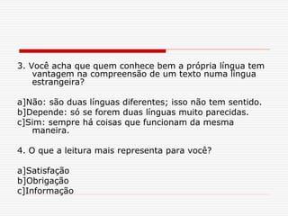 3. Você acha que quem conhece bem a própria língua tem
vantagem na compreensão de um texto numa língua
estrangeira?
a]Não: são duas línguas diferentes; isso não tem sentido.
b]Depende: só se forem duas línguas muito parecidas.
c]Sim: sempre há coisas que funcionam da mesma
maneira.
4. O que a leitura mais representa para você?
a]Satisfação
b]Obrigação
c]Informação
 