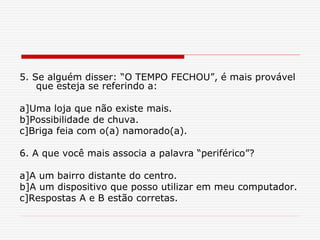 5. Se alguém disser: “O TEMPO FECHOU”, é mais provável
que esteja se referindo a:
a]Uma loja que não existe mais.
b]Possibilidade de chuva.
c]Briga feia com o(a) namorado(a).
6. A que você mais associa a palavra “periférico”?
a]A um bairro distante do centro.
b]A um dispositivo que posso utilizar em meu computador.
c]Respostas A e B estão corretas.
 