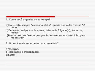 7. Como você organiza o seu tempo?
a]Mal – está sempre “correndo atrás”; queria que o dia tivesse 50
horas.
b]Depende da época – às vezes, está mais folgado(a); às vezes,
menos.
c]Bem – procuro fazer o que preciso e reservar um tempinho para
me distrair.
8. O que é mais importante para um atleta?
a]Vocação.
b]Inspiração e transpiração.
c]Sorte.
 