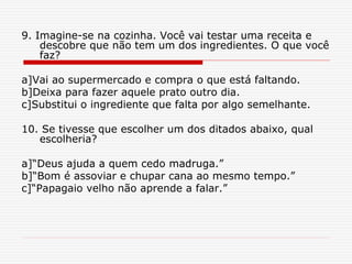 9. Imagine-se na cozinha. Você vai testar uma receita e
descobre que não tem um dos ingredientes. O que você
faz?
a]Vai ao supermercado e compra o que está faltando.
b]Deixa para fazer aquele prato outro dia.
c]Substitui o ingrediente que falta por algo semelhante.
10. Se tivesse que escolher um dos ditados abaixo, qual
escolheria?
a]“Deus ajuda a quem cedo madruga.”
b]“Bom é assoviar e chupar cana ao mesmo tempo.”
c]“Papagaio velho não aprende a falar.”
 