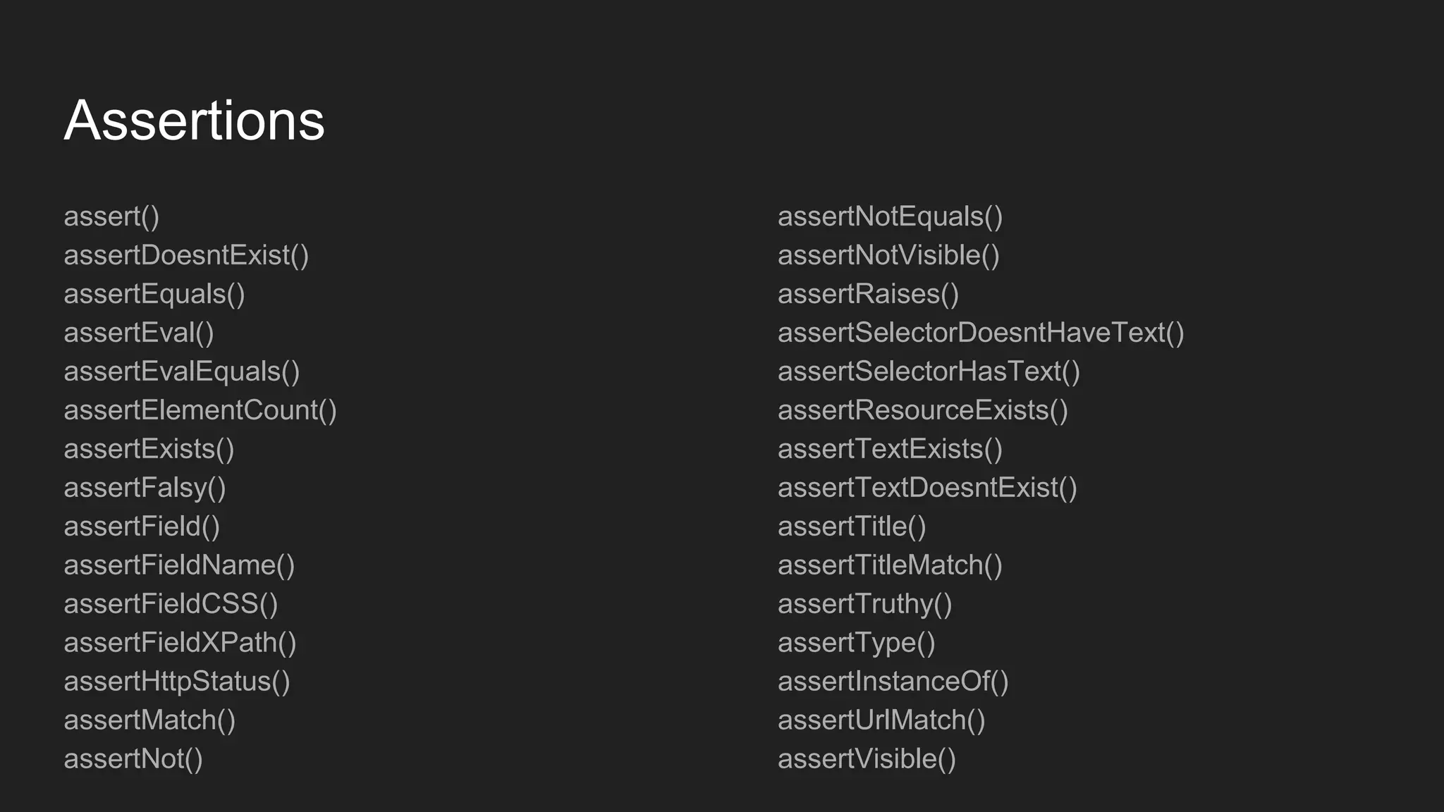 Assertions
assert()
assertDoesntExist()
assertEquals()
assertEval()
assertEvalEquals()
assertElementCount()
assertExists()
assertFalsy()
assertField()
assertFieldName()
assertFieldCSS()
assertFieldXPath()
assertHttpStatus()
assertMatch()
assertNot()
assertNotEquals()
assertNotVisible()
assertRaises()
assertSelectorDoesntHaveText()
assertSelectorHasText()
assertResourceExists()
assertTextExists()
assertTextDoesntExist()
assertTitle()
assertTitleMatch()
assertTruthy()
assertType()
assertInstanceOf()
assertUrlMatch()
assertVisible()
 