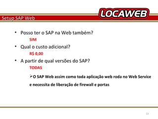 Setup SAP Web
• Posso ter o SAP na Web também?
SIM

• Qual o custo adicional?
R$ 0,00

• A partir de qual versões do SAP?
TODAS
O SAP Web assim como toda aplicação web roda no Web Service
e necessita de liberação de firewall e portas

October 28, 2013

13

 