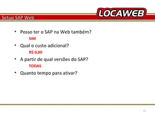Setup SAP Web
• Posso ter o SAP na Web também?
SIM

• Qual o custo adicional?
R$ 0,00

• A partir de qual versões do SAP?
TODAS

• Quanto tempo para ativar?

October 28, 2013

15

 