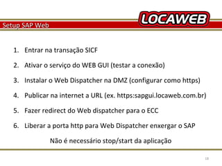 Setup SAP Web
1. Entrar na transação SICF
2. Ativar o serviço do WEB GUI (testar a conexão)
3. Instalar o Web Dispatcher na DMZ (configurar como https)
4. Publicar na internet a URL (ex. https:sapgui.locaweb.com.br)
5. Fazer redirect do Web dispatcher para o ECC
6. Liberar a porta http para Web Dispatcher enxergar o SAP
Não é necessário stop/start da aplicação
October 28, 2013

18

 