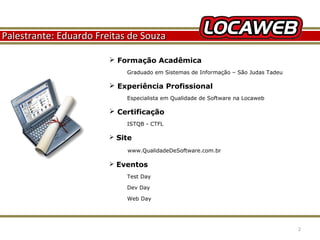 Palestrante: Eduardo Freitas de Souza
 Formação Acadêmica
Graduado em Sistemas de Informação – São Judas Tadeu

 Experiência Profissional
Especialista em Qualidade de Software na Locaweb

 Certificação
ISTQB - CTFL

 Site
www.QualidadeDeSoftware.com.br

 Eventos
Test Day
Dev Day
Web Day

October 28, 2013

2

 