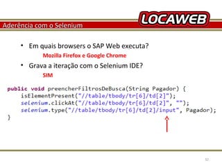 Aderência com o Selenium
• Em quais browsers o SAP Web executa?
Mozilla Firefox e Google Chrome

• Grava a iteração com o Selenium IDE?
SIM

October 28, 2013

32

 