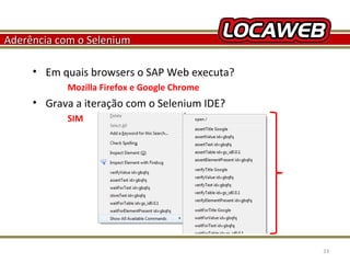 Aderência com o Selenium
• Em quais browsers o SAP Web executa?
Mozilla Firefox e Google Chrome

• Grava a iteração com o Selenium IDE?
SIM

October 28, 2013

33

 