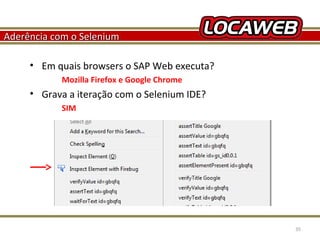 Aderência com o Selenium
• Em quais browsers o SAP Web executa?
Mozilla Firefox e Google Chrome

• Grava a iteração com o Selenium IDE?
SIM

October 28, 2013

35

 