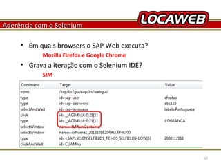 Aderência com o Selenium
• Em quais browsers o SAP Web executa?
Mozilla Firefox e Google Chrome

• Grava a iteração com o Selenium IDE?
SIM

October 28, 2013

37

 