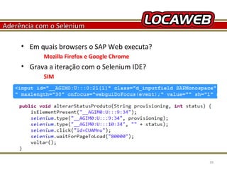 Aderência com o Selenium
• Em quais browsers o SAP Web executa?
Mozilla Firefox e Google Chrome

• Grava a iteração com o Selenium IDE?
SIM

October 28, 2013

39

 