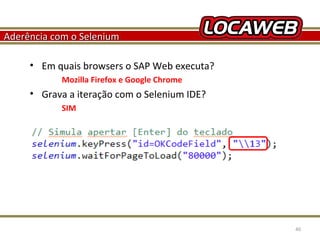 Aderência com o Selenium
• Em quais browsers o SAP Web executa?
Mozilla Firefox e Google Chrome

• Grava a iteração com o Selenium IDE?
SIM

October 28, 2013

40

 