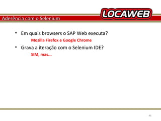 Aderência com o Selenium
• Em quais browsers o SAP Web executa?
Mozilla Firefox e Google Chrome

• Grava a iteração com o Selenium IDE?
SIM, mas...

October 28, 2013

46

 