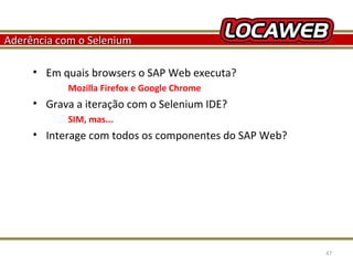 Aderência com o Selenium
• Em quais browsers o SAP Web executa?
Mozilla Firefox e Google Chrome

• Grava a iteração com o Selenium IDE?
SIM, mas...

• Interage com todos os componentes do SAP Web?

October 28, 2013

47

 