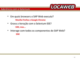 Aderência com o Selenium
• Em quais browsers o SAP Web executa?
Mozilla Firefox e Google Chrome

• Grava a iteração com o Selenium IDE?
SIM, mas...

• Interage com todos os componentes do SAP Web?
SIM

October 28, 2013

48

 