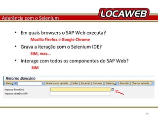 Aderência com o Selenium
• Em quais browsers o SAP Web executa?
Mozilla Firefox e Google Chrome

• Grava a iteração com o Selenium IDE?
SIM, mas...

• Interage com todos os componentes do SAP Web?
SIM

October 28, 2013

49

 
