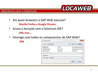 Aderência com o Selenium
• Em quais browsers o SAP Web executa?
Mozilla Firefox e Google Chrome

• Grava a iteração com o Selenium IDE?
SIM, mas...

• Interage com todos os componentes do SAP Web?
SIM

October 28, 2013

50

 