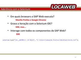 Aderência com o Selenium
• Em quais browsers o SAP Web executa?
Mozilla Firefox e Google Chrome

• Grava a iteração com o Selenium IDE?
SIM, mas...

• Interage com todos os componentes do SAP Web?
SIM

October 28, 2013

51

 