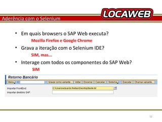 Aderência com o Selenium
• Em quais browsers o SAP Web executa?
Mozilla Firefox e Google Chrome

• Grava a iteração com o Selenium IDE?
SIM, mas...

• Interage com todos os componentes do SAP Web?
SIM

October 28, 2013

52

 