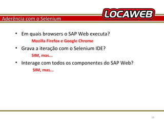 Aderência com o Selenium
• Em quais browsers o SAP Web executa?
Mozilla Firefox e Google Chrome

• Grava a iteração com o Selenium IDE?
SIM, mas...

• Interage com todos os componentes do SAP Web?
SIM, mas...

October 28, 2013

53

 