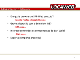 Aderência com o Selenium
• Em quais browsers o SAP Web executa?
Mozilla Firefox e Google Chrome

• Grava a iteração com o Selenium IDE?
SIM, mas...

• Interage com todos os componentes do SAP Web?
SIM, mas...

• Exporta e importa arquivos?

October 28, 2013

54

 