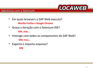 Aderência com o Selenium
• Em quais browsers o SAP Web executa?
Mozilla Firefox e Google Chrome

• Grava a iteração com o Selenium IDE?
SIM, mas...

• Interage com todos os componentes do SAP Web?
SIM, mas...

• Exporta e importa arquivos?
SIM

October 28, 2013

55

 