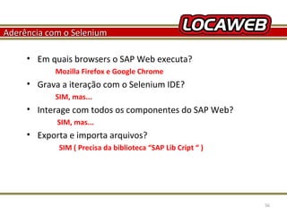 Aderência com o Selenium
• Em quais browsers o SAP Web executa?
Mozilla Firefox e Google Chrome

• Grava a iteração com o Selenium IDE?
SIM, mas...

• Interage com todos os componentes do SAP Web?
SIM, mas...

• Exporta e importa arquivos?
SIM ( Precisa da biblioteca “SAP Lib Cript “ )

October 28, 2013

56

 