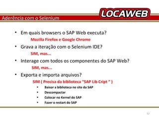Aderência com o Selenium
• Em quais browsers o SAP Web executa?
Mozilla Firefox e Google Chrome

• Grava a iteração com o Selenium IDE?
SIM, mas...

• Interage com todos os componentes do SAP Web?
SIM, mas...

• Exporta e importa arquivos?
SIM ( Precisa da biblioteca “SAP Lib Cript “ )
•
•
•
•
October 28, 2013

Baixar a biblioteca no site da SAP
Descompactar
Colocar no Kernel do SAP
Fazer o restart do SAP
57

 